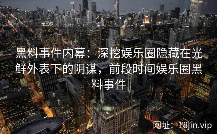 黑料事件内幕：深挖娱乐圈隐藏在光鲜外表下的阴谋，前段时间娱乐圈黑料事件