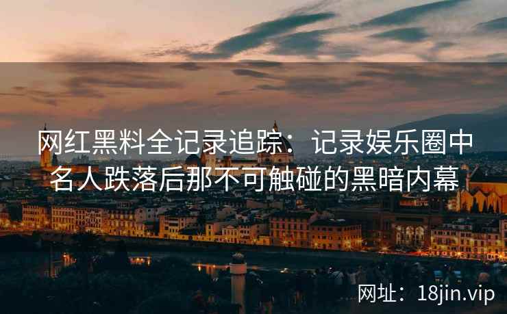 网红黑料全记录追踪：记录娱乐圈中名人跌落后那不可触碰的黑暗内幕