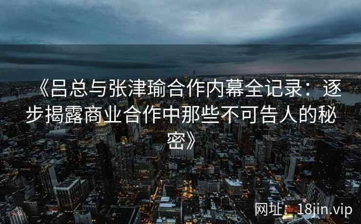 《吕总与张津瑜合作内幕全记录：逐步揭露商业合作中那些不可告人的秘密》