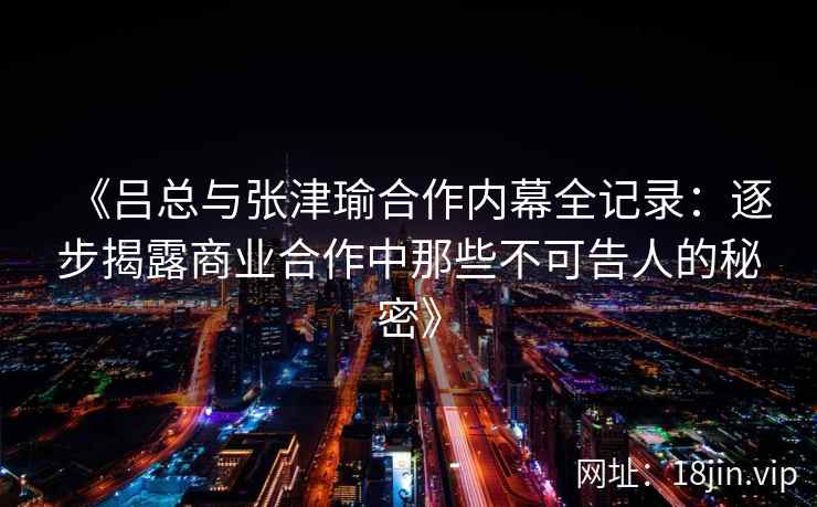 《吕总与张津瑜合作内幕全记录：逐步揭露商业合作中那些不可告人的秘密》