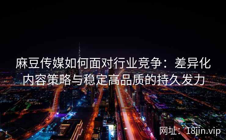 麻豆传媒如何面对行业竞争：差异化内容策略与稳定高品质的持久发力