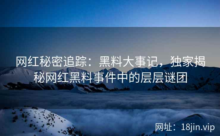 网红秘密追踪：黑料大事记，独家揭秘网红黑料事件中的层层谜团