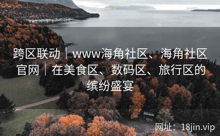 跨区联动｜www海角社区、海角社区官网｜在美食区、数码区、旅行区的缤纷盛宴