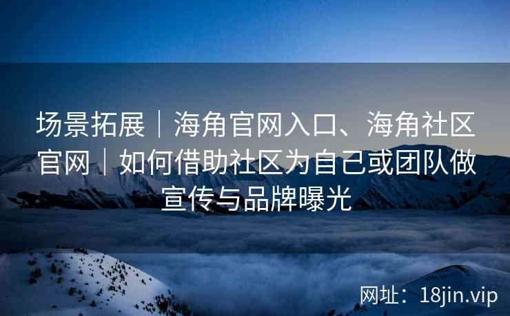 场景拓展｜海角官网入口、海角社区官网｜如何借助社区为自己或团队做宣传与品牌曝光