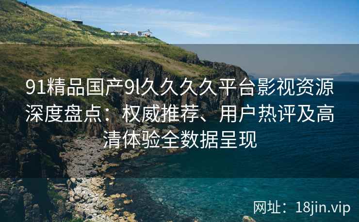 91精品国产9l久久久久平台影视资源深度盘点：权威推荐、用户热评及高清体验全数据呈现