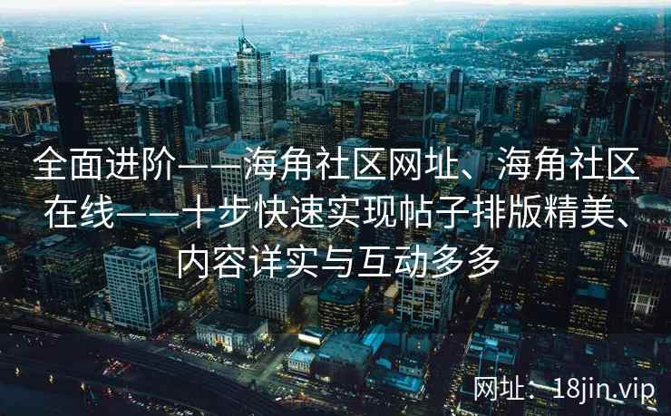 全面进阶——海角社区网址、海角社区在线——十步快速实现帖子排版精美、内容详实与互动多多