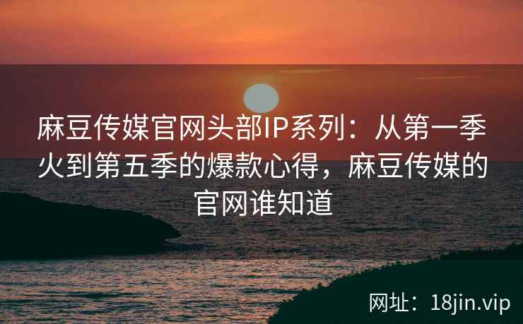 麻豆传媒官网头部IP系列：从第一季火到第五季的爆款心得，麻豆传媒的官网谁知道