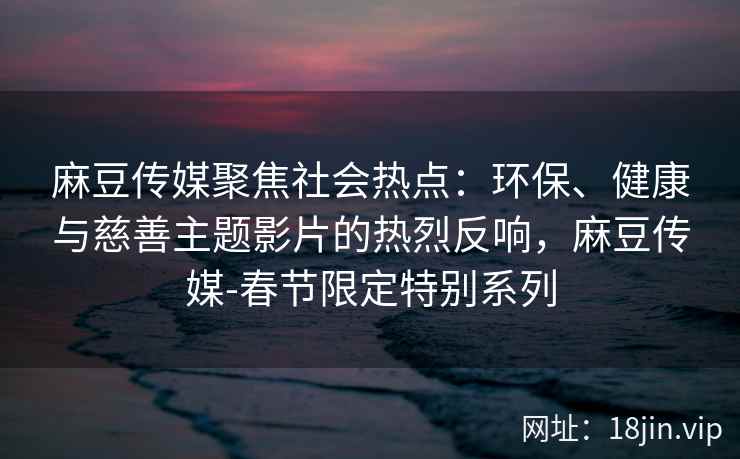 麻豆传媒聚焦社会热点：环保、健康与慈善主题影片的热烈反响，麻豆传媒-春节限定特别系列