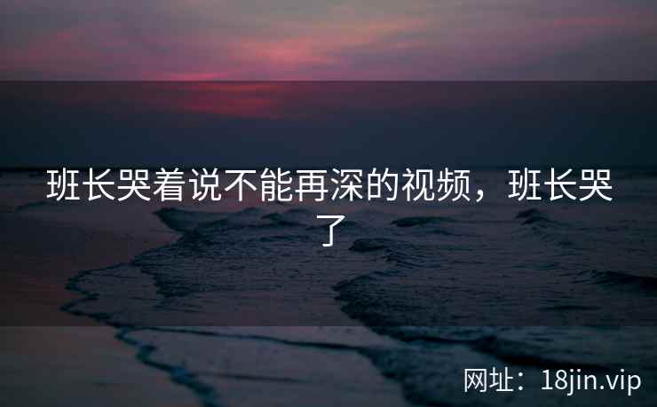 班长哭着说不能再深的视频，班长哭了