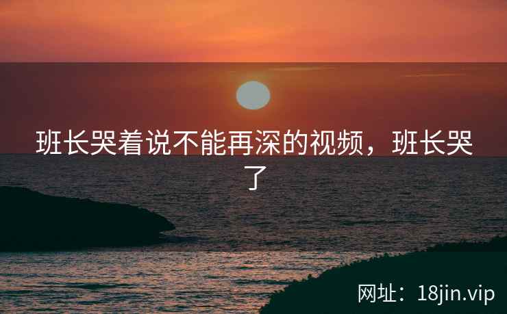 班长哭着说不能再深的视频，班长哭了