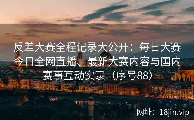 反差大赛全程记录大公开：每日大赛今日全网直播、最新大赛内容与国内赛事互动实录（序号88）