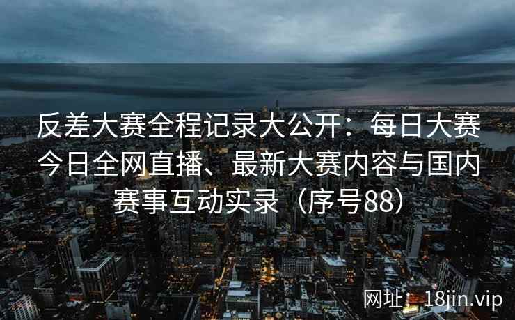 反差大赛全程记录大公开：每日大赛今日全网直播、最新大赛内容与国内赛事互动实录（序号88）