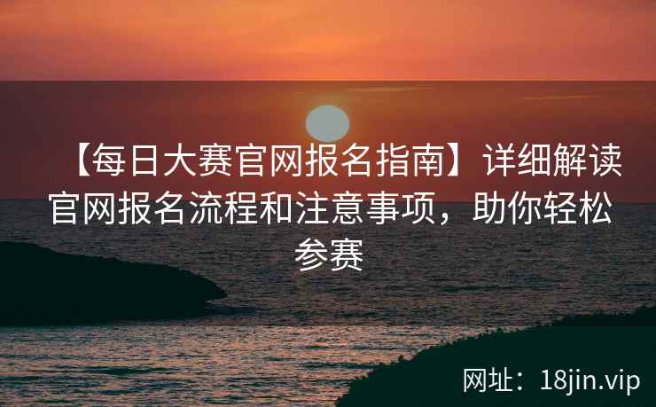 【每日大赛官网报名指南】详细解读官网报名流程和注意事项，助你轻松参赛